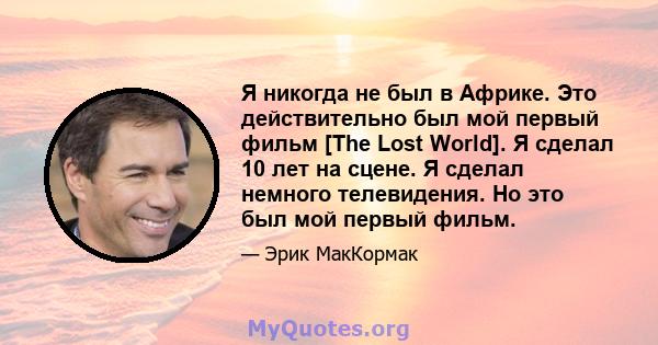 Я никогда не был в Африке. Это действительно был мой первый фильм [The Lost World]. Я сделал 10 лет на сцене. Я сделал немного телевидения. Но это был мой первый фильм.