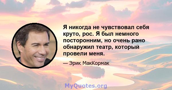 Я никогда не чувствовал себя круто, рос. Я был немного посторонним, но очень рано обнаружил театр, который провели меня.