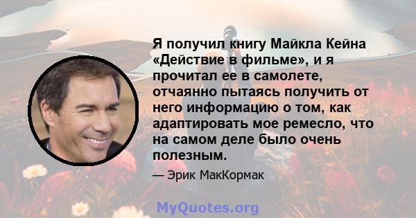 Я получил книгу Майкла Кейна «Действие в фильме», и я прочитал ее в самолете, отчаянно пытаясь получить от него информацию о том, как адаптировать мое ремесло, что на самом деле было очень полезным.