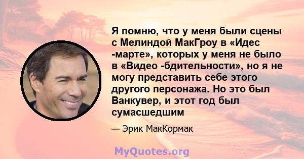 Я помню, что у меня были сцены с Мелиндой МакГроу в «Идес -марте», которых у меня не было в «Видео -бдительности», но я не могу представить себе этого другого персонажа. Но это был Ванкувер, и этот год был сумасшедшим