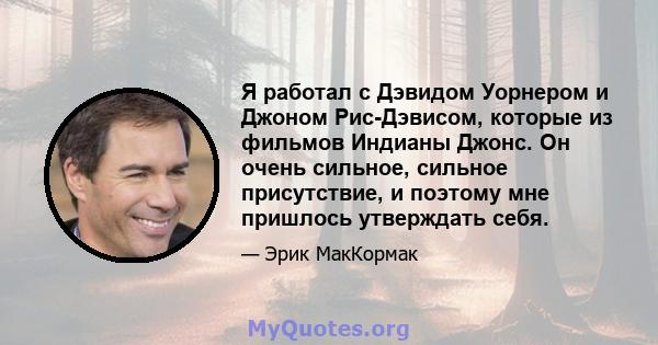 Я работал с Дэвидом Уорнером и Джоном Рис-Дэвисом, которые из фильмов Индианы Джонс. Он очень сильное, сильное присутствие, и поэтому мне пришлось утверждать себя.