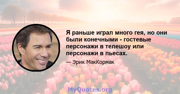 Я раньше играл много гея, но они были конечными - гостевые персонажи в телешоу или персонажи в пьесах.