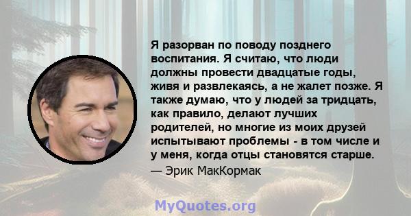 Я разорван по поводу позднего воспитания. Я считаю, что люди должны провести двадцатые годы, живя и развлекаясь, а не жалет позже. Я также думаю, что у людей за тридцать, как правило, делают лучших родителей, но многие