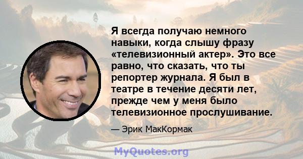 Я всегда получаю немного навыки, когда слышу фразу «телевизионный актер». Это все равно, что сказать, что ты репортер журнала. Я был в театре в течение десяти лет, прежде чем у меня было телевизионное прослушивание.