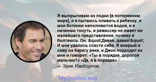 Я выпрыгиваю из лодки [в потерянном мире], и я пытаюсь плавать к ребенку, и мои ботинки наполняются водой, и я начинаю тонуть, и режиссер не имеет ни малейшего представления, почему я болтаюсь. Он: "Давай,