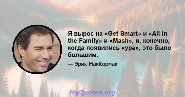 Я вырос на «Get Smart» и «All in the Family» и «Mash», и, конечно, когда появились «ура», это было большим.