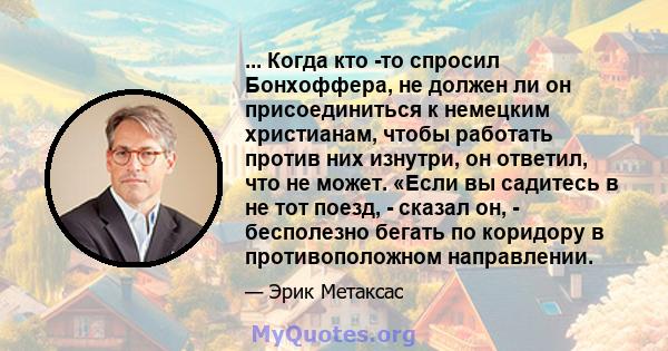 ... Когда кто -то спросил Бонхоффера, не должен ли он присоединиться к немецким христианам, чтобы работать против них изнутри, он ответил, что не может. «Если вы садитесь в не тот поезд, - сказал он, - бесполезно бегать 