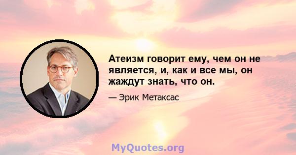 Атеизм говорит ему, чем он не является, и, как и все мы, он жаждут знать, что он.