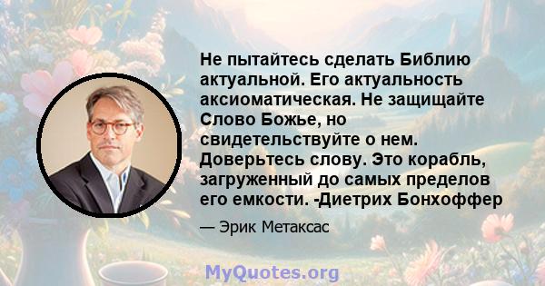 Не пытайтесь сделать Библию актуальной. Его актуальность аксиоматическая. Не защищайте Слово Божье, но свидетельствуйте о нем. Доверьтесь слову. Это корабль, загруженный до самых пределов его емкости. -Диетрих Бонхоффер