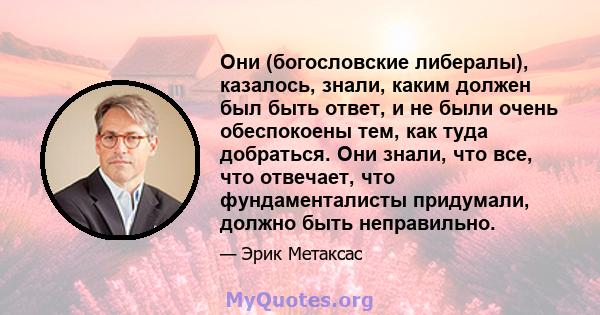 Они (богословские либералы), казалось, знали, каким должен был быть ответ, и не были очень обеспокоены тем, как туда добраться. Они знали, что все, что отвечает, что фундаменталисты придумали, должно быть неправильно.