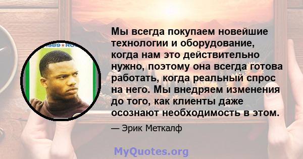 Мы всегда покупаем новейшие технологии и оборудование, когда нам это действительно нужно, поэтому она всегда готова работать, когда реальный спрос на него. Мы внедряем изменения до того, как клиенты даже осознают