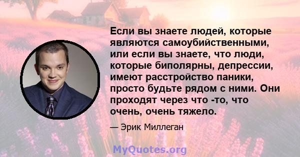 Если вы знаете людей, которые являются самоубийственными, или если вы знаете, что люди, которые биполярны, депрессии, имеют расстройство паники, просто будьте рядом с ними. Они проходят через что -то, что очень, очень