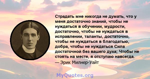 Страдать мне никогда не думать, что у меня достаточно знаний, чтобы не нуждаться в обучении, мудрости, достаточно, чтобы не нуждаться в исправлении, таланты, достаточно, чтобы не нуждаться в благодатью, добра, чтобы не