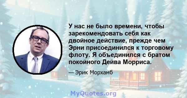 У нас не было времени, чтобы зарекомендовать себя как двойное действие, прежде чем Эрни присоединился к торговому флоту. Я объединился с братом покойного Дейва Морриса.