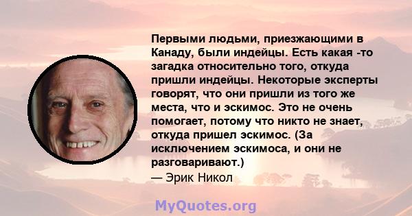 Первыми людьми, приезжающими в Канаду, были индейцы. Есть какая -то загадка относительно того, откуда пришли индейцы. Некоторые эксперты говорят, что они пришли из того же места, что и эскимос. Это не очень помогает,