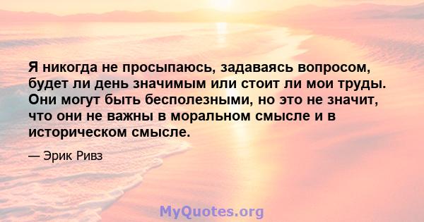 Я никогда не просыпаюсь, задаваясь вопросом, будет ли день значимым или стоит ли мои труды. Они могут быть бесполезными, но это не значит, что они не важны в моральном смысле и в историческом смысле.