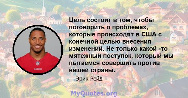 Цель состоит в том, чтобы поговорить о проблемах, которые происходят в США с конечной целью внесения изменений. Не только какой -то мятежный поступок, который мы пытаемся совершить против нашей страны.