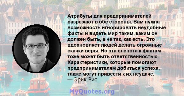 Атрибуты для предпринимателей разрезают в обе стороны. Вам нужна возможность игнорировать неудобные факты и видеть мир таким, каким он должен быть, а не так, как есть. Это вдохновляет людей делать огромные скачки веры.