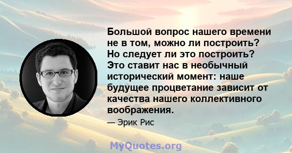 Большой вопрос нашего времени не в том, можно ли построить? Но следует ли это построить? Это ставит нас в необычный исторический момент: наше будущее процветание зависит от качества нашего коллективного воображения.