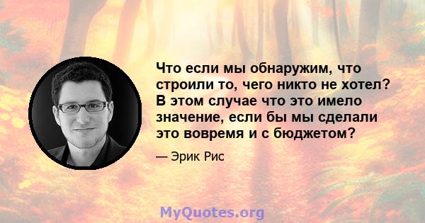 Что если мы обнаружим, что строили то, чего никто не хотел? В этом случае что это имело значение, если бы мы сделали это вовремя и с бюджетом?