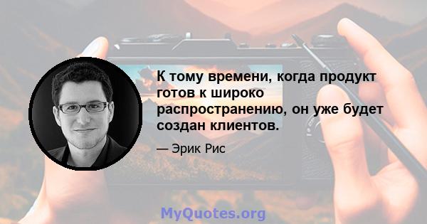 К тому времени, когда продукт готов к широко распространению, он уже будет создан клиентов.