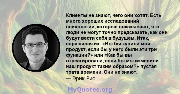 Клиенты не знают, чего они хотят. Есть много хороших исследований психологии, которые показывают, что люди не могут точно предсказать, как они будут вести себя в будущем. Итак, спрашивая их: «Вы бы купили мой продукт,