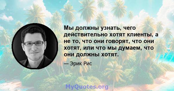 Мы должны узнать, чего действительно хотят клиенты, а не то, что они говорят, что они хотят, или что мы думаем, что они должны хотят.