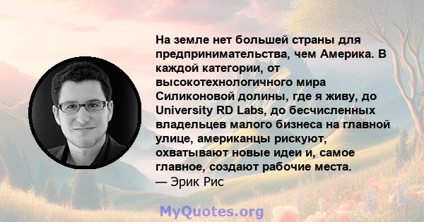 На земле нет большей страны для предпринимательства, чем Америка. В каждой категории, от высокотехнологичного мира Силиконовой долины, где я живу, до University RD Labs, до бесчисленных владельцев малого бизнеса на