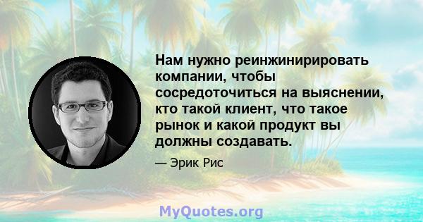 Нам нужно реинжинирировать компании, чтобы сосредоточиться на выяснении, кто такой клиент, что такое рынок и какой продукт вы должны создавать.