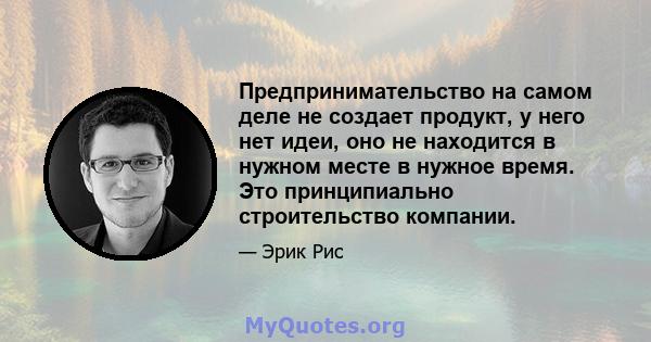 Предпринимательство на самом деле не создает продукт, у него нет идеи, оно не находится в нужном месте в нужное время. Это принципиально строительство компании.