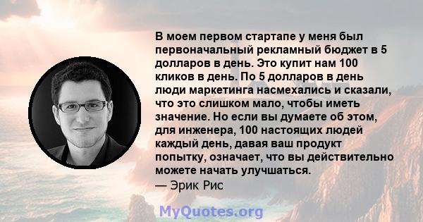 В моем первом стартапе у меня был первоначальный рекламный бюджет в 5 долларов в день. Это купит нам 100 кликов в день. По 5 долларов в день люди маркетинга насмехались и сказали, что это слишком мало, чтобы иметь