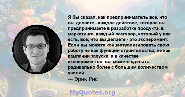 Я бы сказал, как предприниматель все, что вы делаете - каждое действие, которое вы предпринимаете в разработке продукта, в маркетинге, каждый разговор, который у вас есть, все, что вы делаете - это эксперимент. Если вы