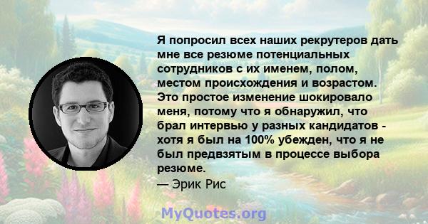 Я попросил всех наших рекрутеров дать мне все резюме потенциальных сотрудников с их именем, полом, местом происхождения и возрастом. Это простое изменение шокировало меня, потому что я обнаружил, что брал интервью у