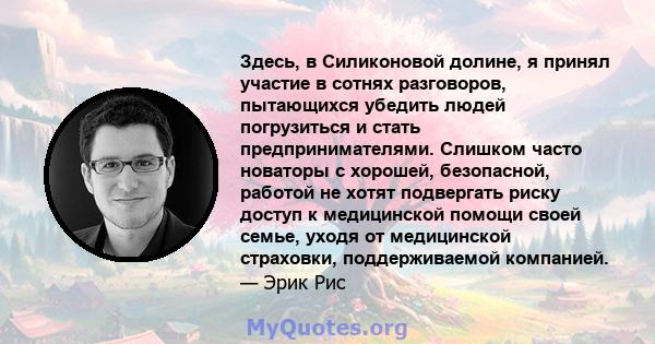 Здесь, в Силиконовой долине, я принял участие в сотнях разговоров, пытающихся убедить людей погрузиться и стать предпринимателями. Слишком часто новаторы с хорошей, безопасной, работой не хотят подвергать риску доступ к 