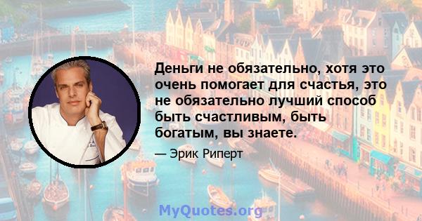 Деньги не обязательно, хотя это очень помогает для счастья, это не обязательно лучший способ быть счастливым, быть богатым, вы знаете.