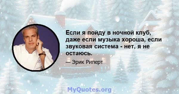 Если я пойду в ночной клуб, даже если музыка хороша, если звуковая система - нет, я не остаюсь.