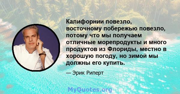 Калифорнии повезло, восточному побережью повезло, потому что мы получаем отличные морепродукты и много продуктов из Флориды, местно в хорошую погоду, но зимой мы должны его купить.