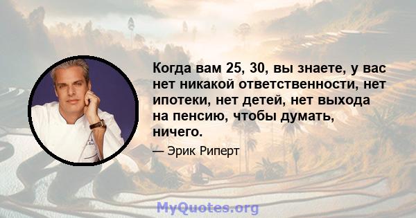 Когда вам 25, 30, вы знаете, у вас нет никакой ответственности, нет ипотеки, нет детей, нет выхода на пенсию, чтобы думать, ничего.