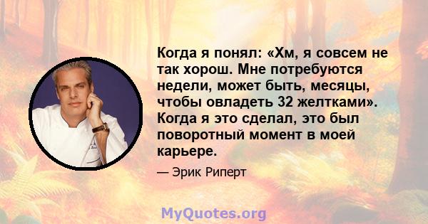 Когда я понял: «Хм, я совсем не так хорош. Мне потребуются недели, может быть, месяцы, чтобы овладеть 32 желтками». Когда я это сделал, это был поворотный момент в моей карьере.