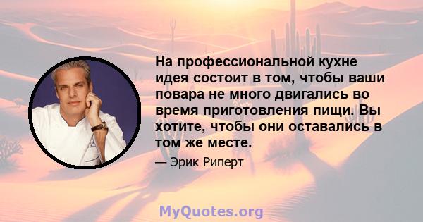 На профессиональной кухне идея состоит в том, чтобы ваши повара не много двигались во время приготовления пищи. Вы хотите, чтобы они оставались в том же месте.