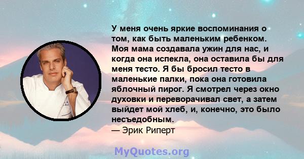 У меня очень яркие воспоминания о том, как быть маленьким ребенком. Моя мама создавала ужин для нас, и когда она испекла, она оставила бы для меня тесто. Я бы бросил тесто в маленькие палки, пока она готовила яблочный