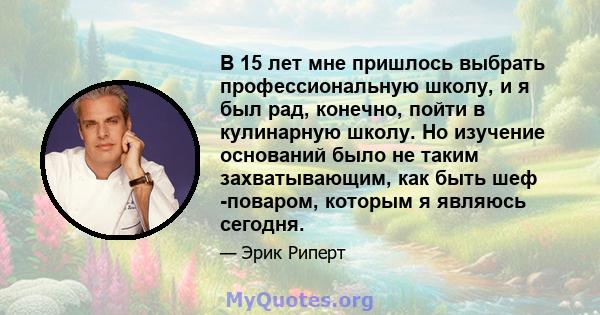 В 15 лет мне пришлось выбрать профессиональную школу, и я был рад, конечно, пойти в кулинарную школу. Но изучение оснований было не таким захватывающим, как быть шеф -поваром, которым я являюсь сегодня.