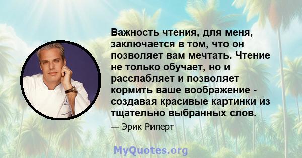 Важность чтения, для меня, заключается в том, что он позволяет вам мечтать. Чтение не только обучает, но и расслабляет и позволяет кормить ваше воображение - создавая красивые картинки из тщательно выбранных слов.