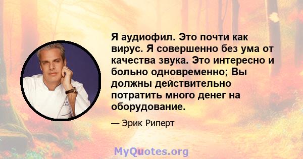 Я аудиофил. Это почти как вирус. Я совершенно без ума от качества звука. Это интересно и больно одновременно; Вы должны действительно потратить много денег на оборудование.