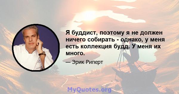 Я буддист, поэтому я не должен ничего собирать - однако, у меня есть коллекция будд. У меня их много.