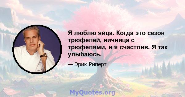 Я люблю яйца. Когда это сезон трюфелей, яичница с трюфелями, и я счастлив. Я так улыбаюсь.