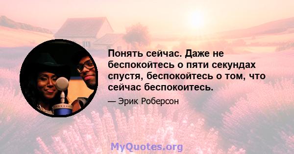 Понять сейчас. Даже не беспокойтесь о пяти секундах спустя, беспокойтесь о том, что сейчас беспокоитесь.