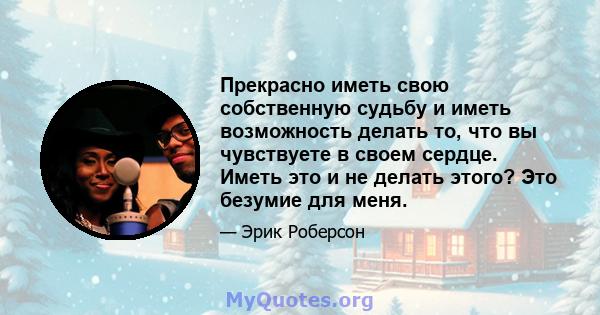 Прекрасно иметь свою собственную судьбу и иметь возможность делать то, что вы чувствуете в своем сердце. Иметь это и не делать этого? Это безумие для меня.