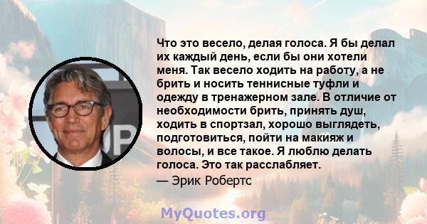 Что это весело, делая голоса. Я бы делал их каждый день, если бы они хотели меня. Так весело ходить на работу, а не брить и носить теннисные туфли и одежду в тренажерном зале. В отличие от необходимости брить, принять