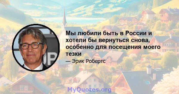 Мы любили быть в России и хотели бы вернуться снова, особенно для посещения моего тезки